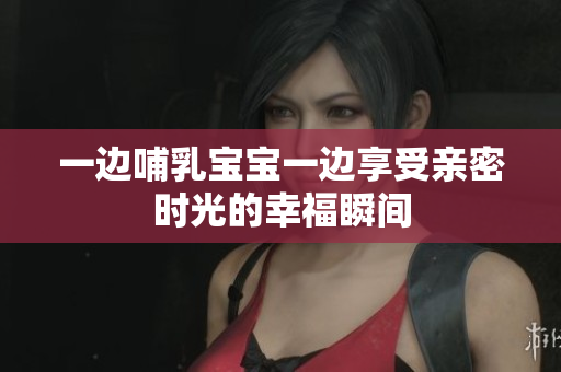 一边哺乳宝宝一边享受亲密时光的幸福瞬间