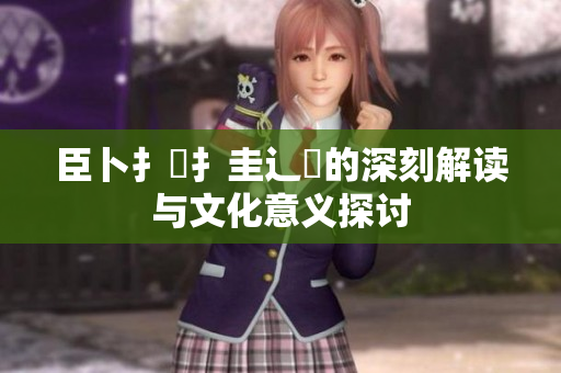 臣卜扌喿扌圭辶畐的深刻解读与文化意义探讨