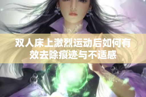 双人床上激烈运动后如何有效去除痕迹与不适感