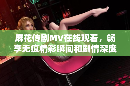 麻花传剧MV在线观看，畅享无痕精彩瞬间和剧情深度解析