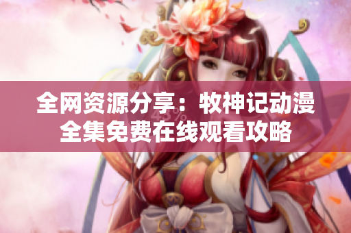 全网资源分享：牧神记动漫全集免费在线观看攻略
