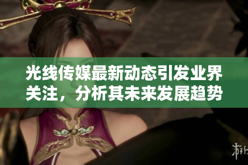 光线传媒最新动态引发业界关注，分析其未来发展趋势与挑战