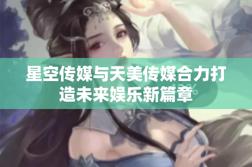 星空传媒与天美传媒合力打造未来娱乐新篇章
