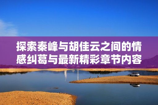 探索秦峰与胡佳云之间的情感纠葛与最新精彩章节内容