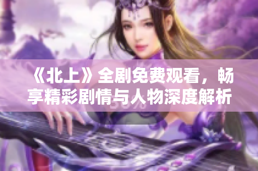 《北上》全剧免费观看，畅享精彩剧情与人物深度解析