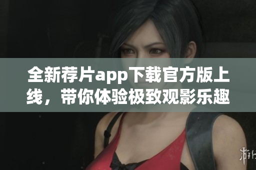 全新荐片app下载官方版上线，带你体验极致观影乐趣