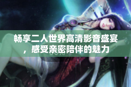 畅享二人世界高清影音盛宴，感受亲密陪伴的魅力