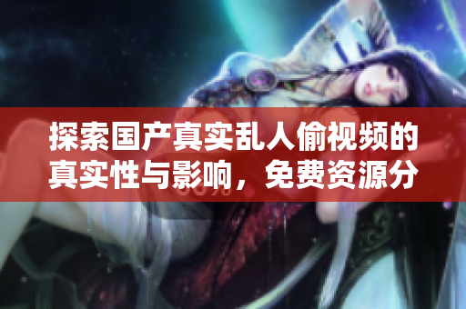探索国产真实乱人偷视频的真实性与影响，免费资源分享大全