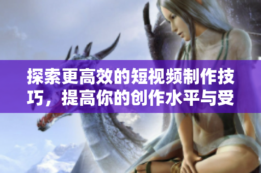探索更高效的短视频制作技巧，提高你的创作水平与受众吸引力