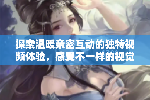 探索温暖亲密互动的独特视频体验，感受不一样的视觉盛宴