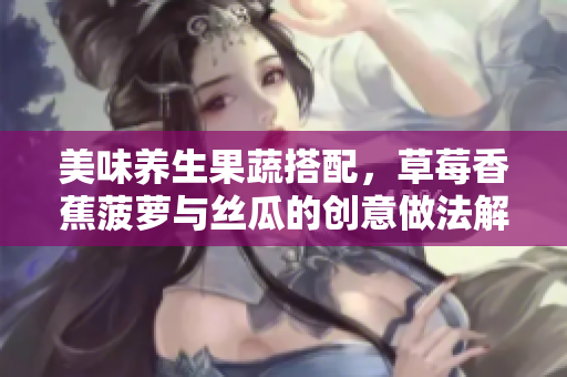 美味养生果蔬搭配，草莓香蕉菠萝与丝瓜的创意做法解析
