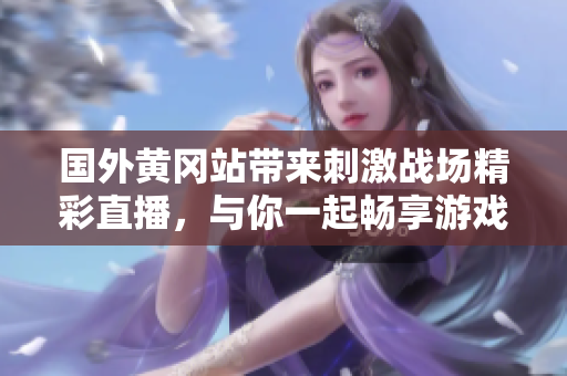 国外黄冈站带来刺激战场精彩直播，与你一起畅享游戏激情时刻