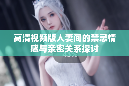 高清视频版人妻间的禁忌情感与亲密关系探讨