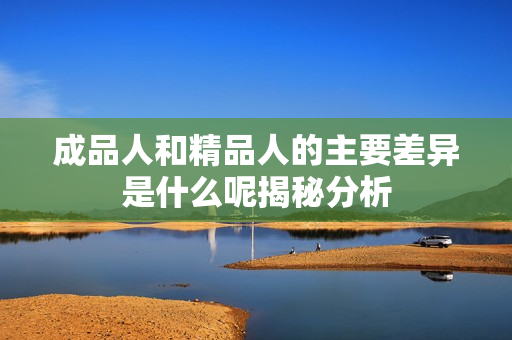 成品人和精品人的主要差异是什么呢揭秘分析