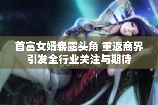 首富女婿崭露头角 重返商界引发全行业关注与期待