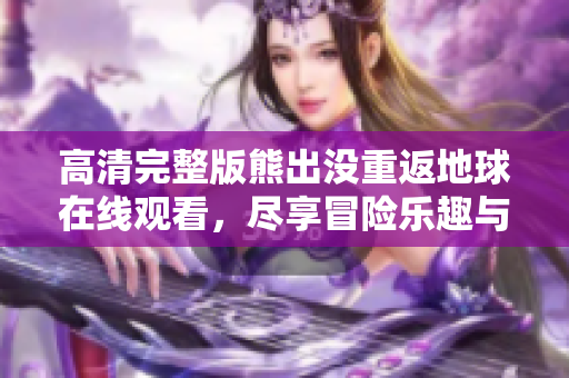高清完整版熊出没重返地球在线观看，尽享冒险乐趣与欢笑