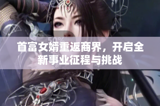 首富女婿重返商界，开启全新事业征程与挑战