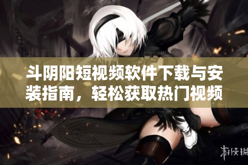 斗阴阳短视频软件下载与安装指南，轻松获取热门视频资源