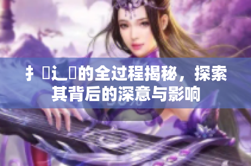 扌喿辶畐的全过程揭秘，探索其背后的深意与影响