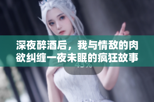 深夜醉酒后，我与情敌的肉欲纠缠一夜未眠的疯狂故事