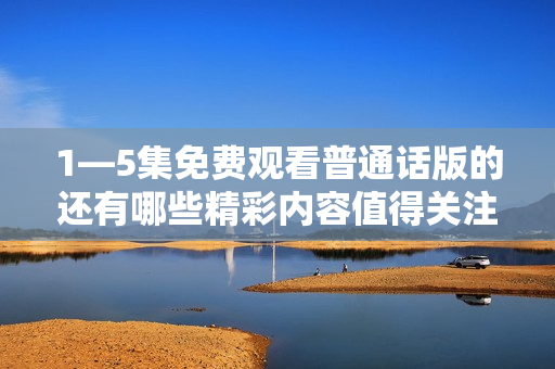 1—5集免费观看普通话版的还有哪些精彩内容值得关注呢