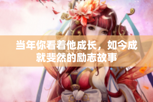 当年你看着他成长，如今成就斐然的励志故事