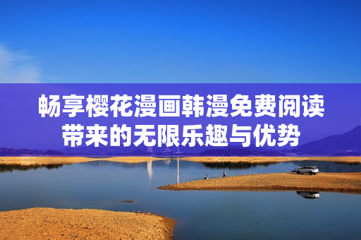 畅享樱花漫画韩漫免费阅读带来的无限乐趣与优势