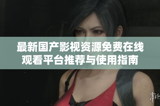 最新国产影视资源免费在线观看平台推荐与使用指南