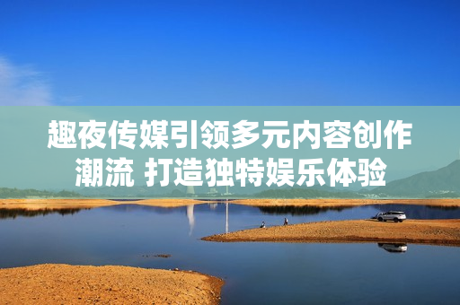 趣夜传媒引领多元内容创作潮流 打造独特娱乐体验