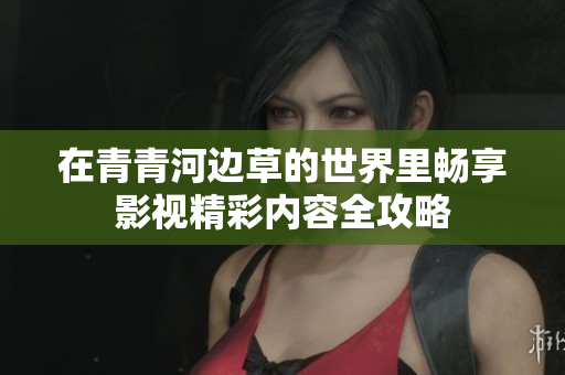 在青青河边草的世界里畅享影视精彩内容全攻略