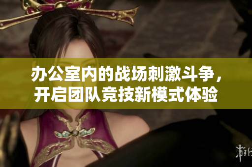 办公室内的战场刺激斗争，开启团队竞技新模式体验