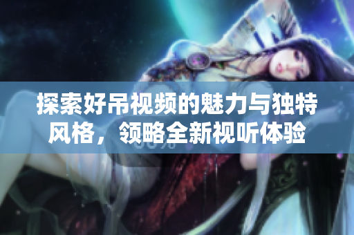 探索好吊视频的魅力与独特风格，领略全新视听体验