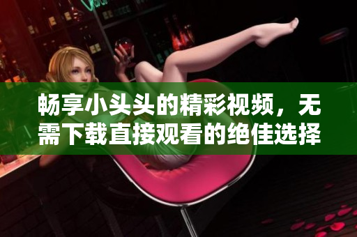 畅享小头头的精彩视频，无需下载直接观看的绝佳选择
