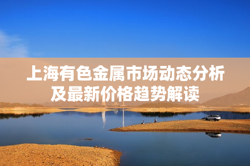 上海有色金属市场动态分析及最新价格趋势解读