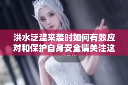 洪水泛滥来袭时如何有效应对和保护自身安全请关注这些措施