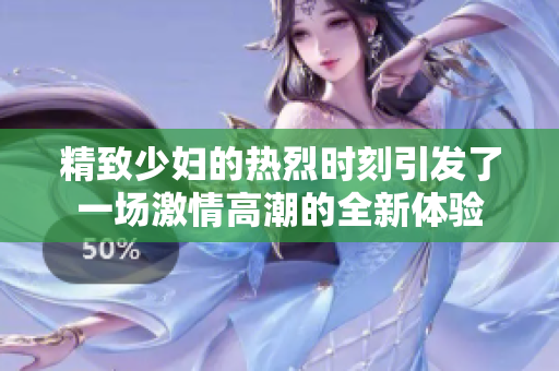 精致少妇的热烈时刻引发了一场激情高潮的全新体验