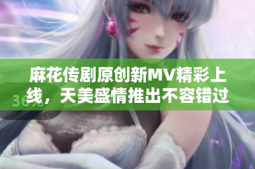 麻花传剧原创新MV精彩上线，天美盛情推出不容错过