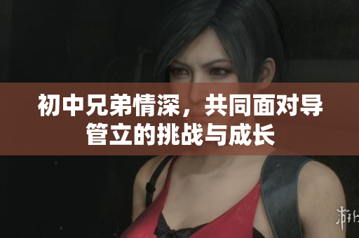 初中兄弟情深，共同面对导管立的挑战与成长