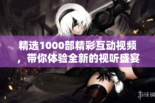 精选1000部精彩互动视频，带你体验全新的视听盛宴与情感交流