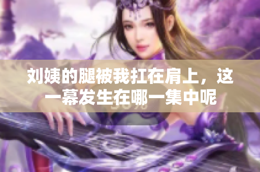 刘姨的腿被我扛在肩上，这一幕发生在哪一集中呢