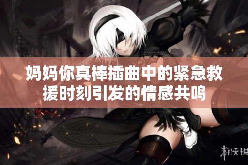妈妈你真棒插曲中的紧急救援时刻引发的情感共鸣