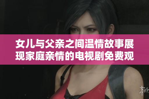 女儿与父亲之间温情故事展现家庭亲情的电视剧免费观看版