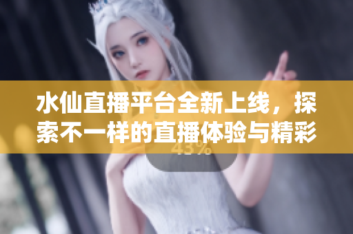 水仙直播平台全新上线，探索不一样的直播体验与精彩内容