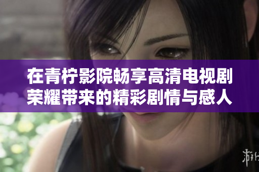 在青柠影院畅享高清电视剧荣耀带来的精彩剧情与感人故事