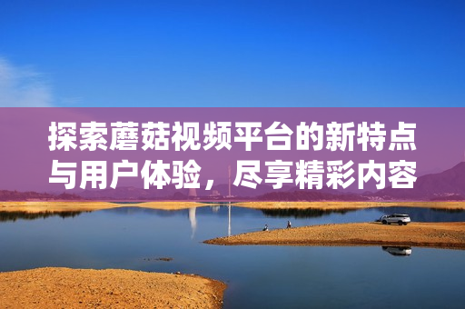 探索蘑菇视频平台的新特点与用户体验，尽享精彩内容与创作灵感