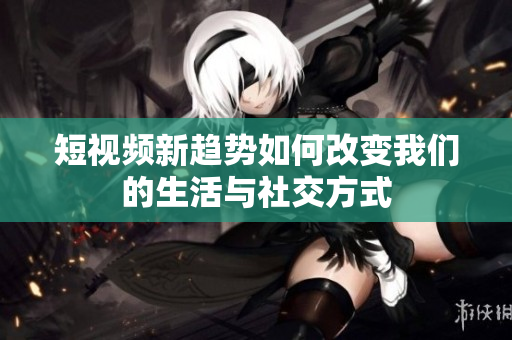 短视频新趋势如何改变我们的生活与社交方式