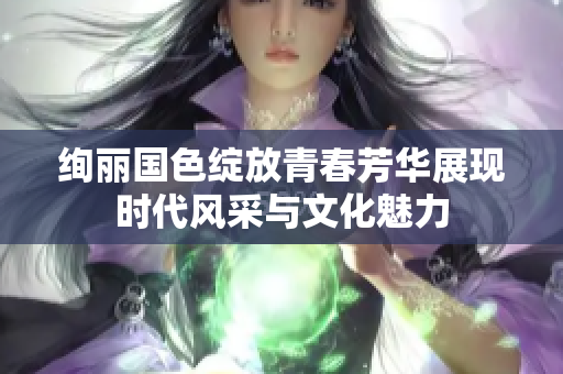 绚丽国色绽放青春芳华展现时代风采与文化魅力