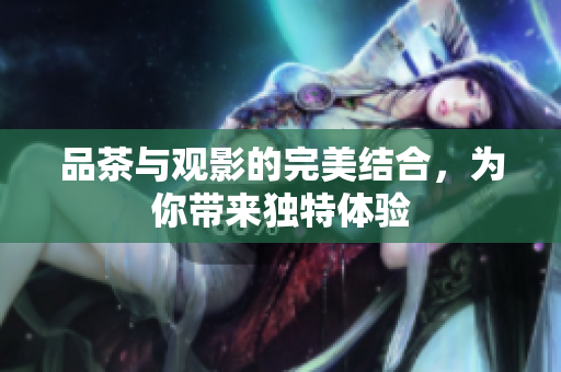 品茶与观影的完美结合，为你带来独特体验