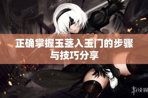 正确掌握玉茎入玉门的步骤与技巧分享