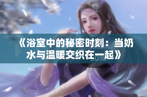 《浴室中的秘密时刻：当奶水与温暖交织在一起》